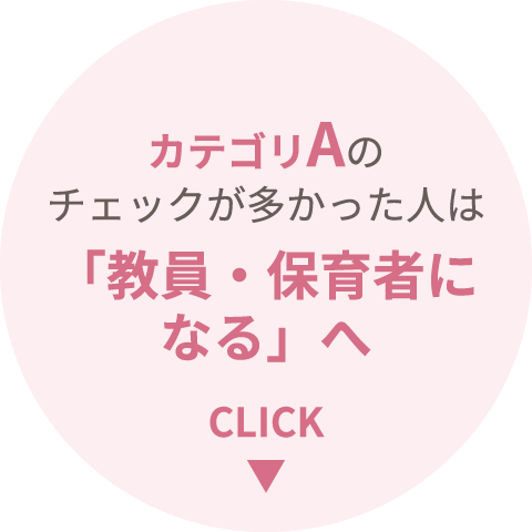 カテゴリAのチェックが多かった人は「教員・保育者になる」へ