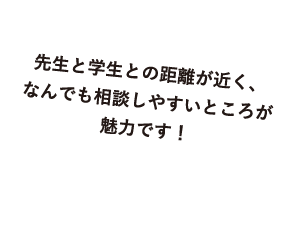 先生と学生との距離が近く、なんでも相談しやすいところが魅力です！