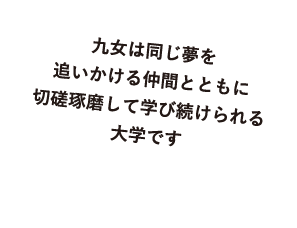 九女は同じ夢を追いかける仲間とともに切磋琢磨して学び続けられる大学です