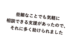 些細なことでも気軽に相談できる支援があったので、それに多く助けられました