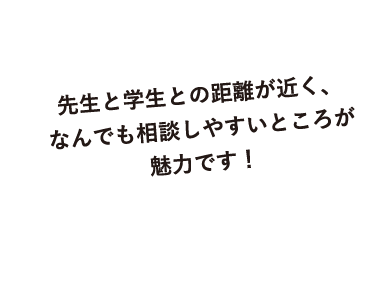 先生と学生との距離が近く、なんでも相談しやすいところが魅力です！