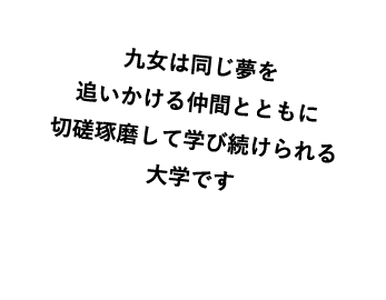 九女は同じ夢を追いかける仲間とともに切磋琢磨して学び続けられる大学です