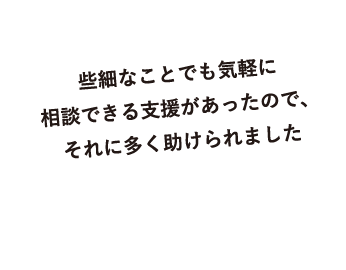 些細なことでも気軽に相談できる支援があったので、それに多く助けられました