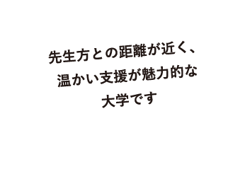 先生方との距離が近く、温かい支援が魅力的な大学です